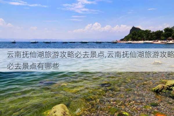 云南抚仙湖旅游攻略必去景点,云南抚仙湖旅游攻略必去景点有哪些